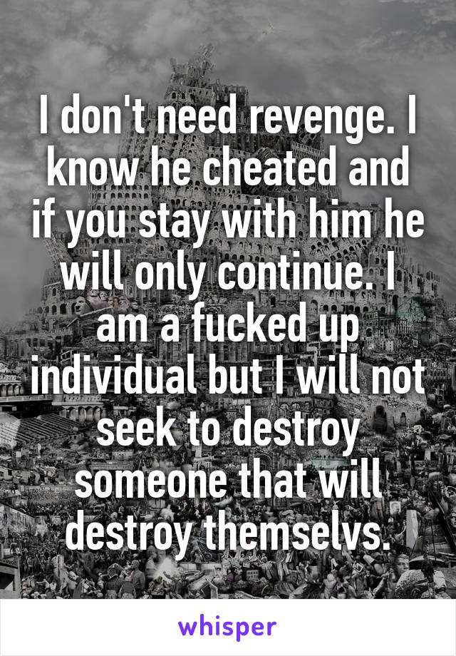 I don't need revenge. I know he cheated and if you stay with him he will only continue. I am a fucked up individual but I will not seek to destroy someone that will destroy themselvs.