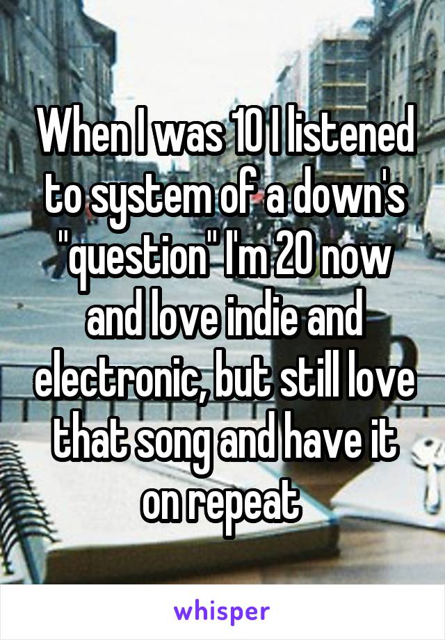 When I was 10 I listened to system of a down's "question" I'm 20 now and love indie and electronic, but still love that song and have it on repeat 