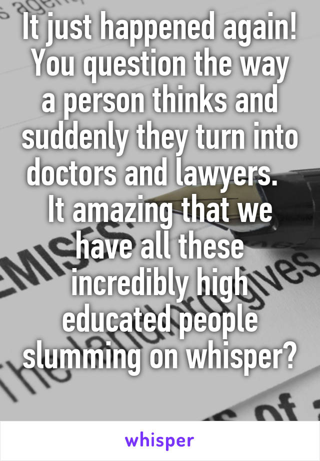 It just happened again!
You question the way a person thinks and suddenly they turn into doctors and lawyers.   It amazing that we have all these incredibly high educated people slumming on whisper? 
