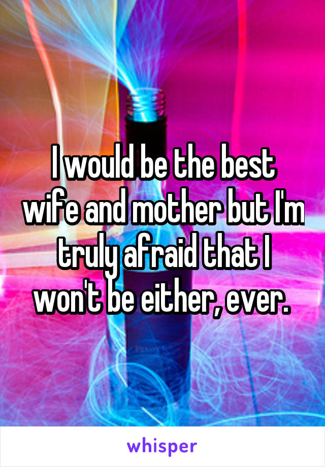 I would be the best wife and mother but I'm truly afraid that I won't be either, ever. 