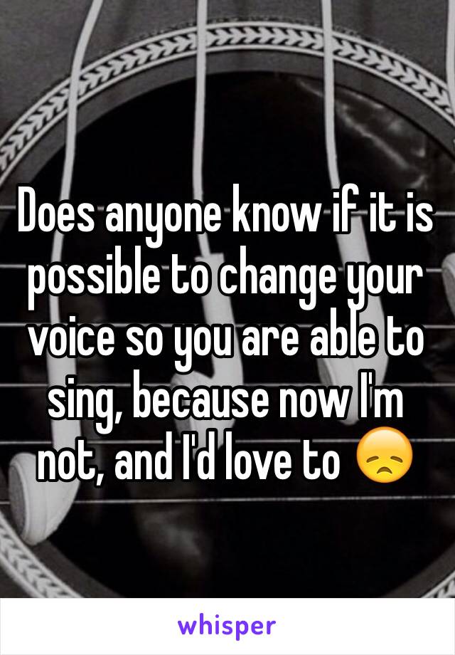 Does anyone know if it is possible to change your voice so you are able to sing, because now I'm not, and I'd love to 😞