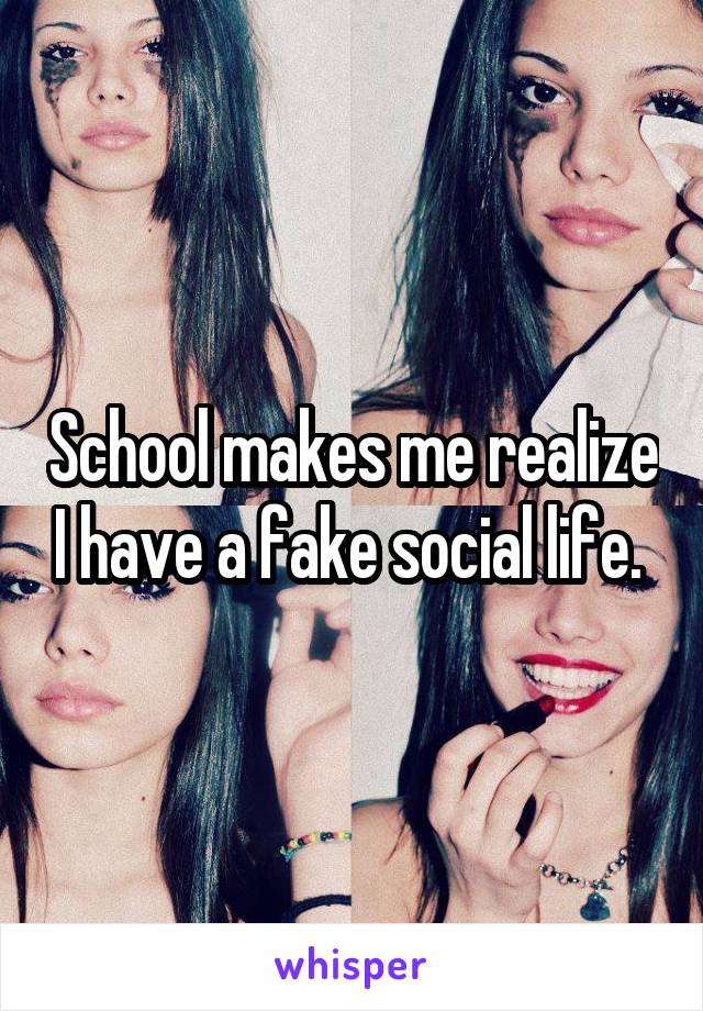 School makes me realize I have a fake social life. 