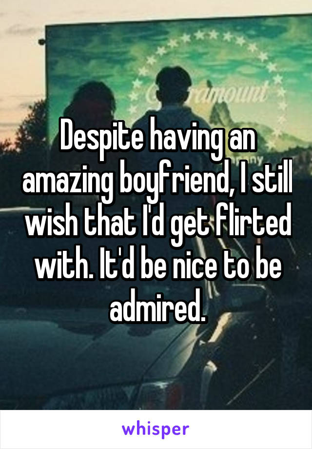 Despite having an amazing boyfriend, I still wish that I'd get flirted with. It'd be nice to be admired.