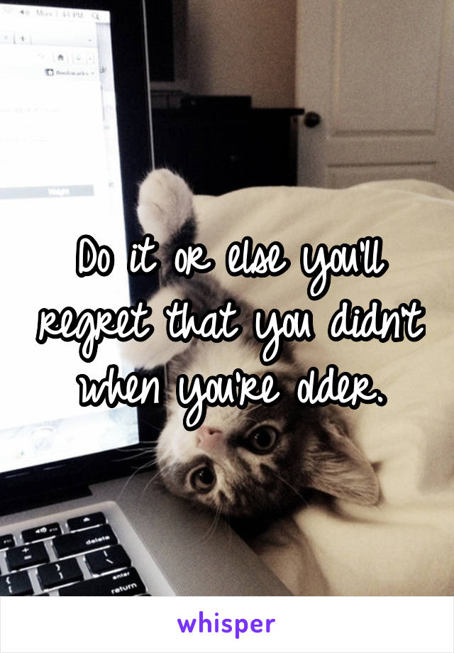 Do it or else you'll regret that you didn't when you're older.