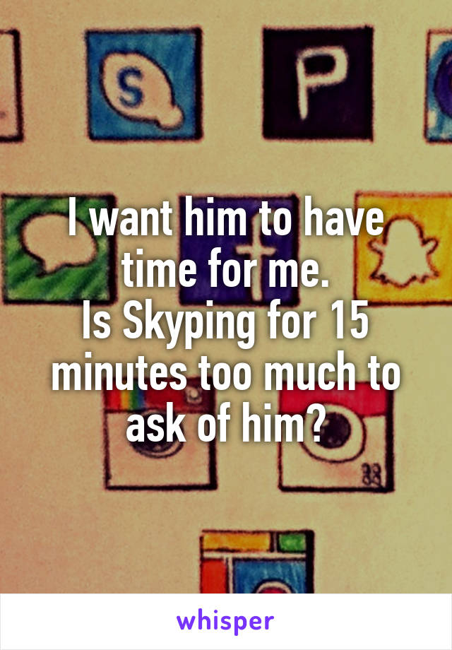 I want him to have time for me.
Is Skyping for 15 minutes too much to ask of him?