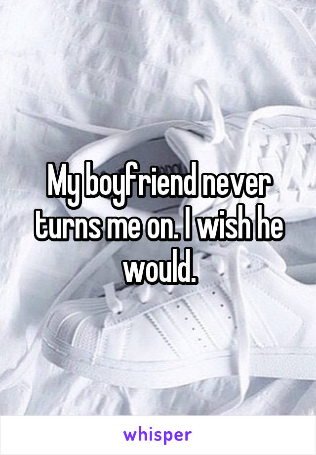 My boyfriend never turns me on. I wish he would.