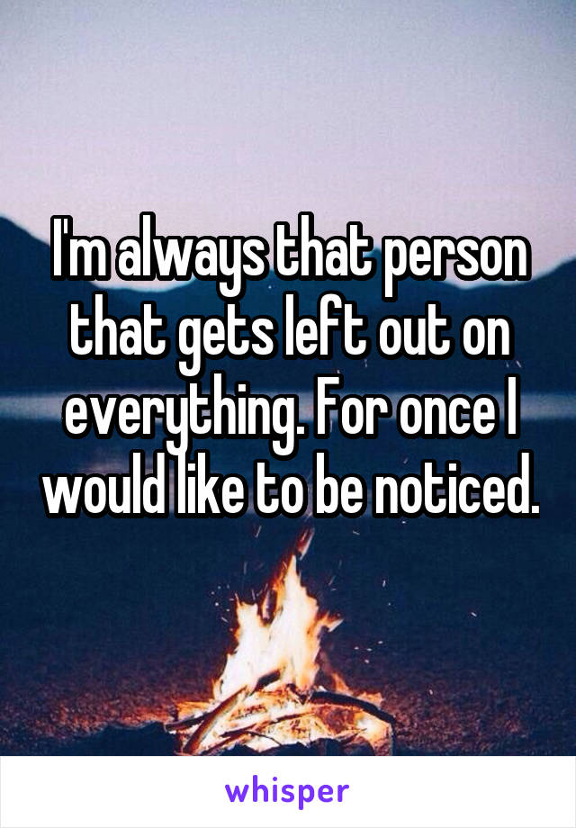 I'm always that person that gets left out on everything. For once I would like to be noticed. 