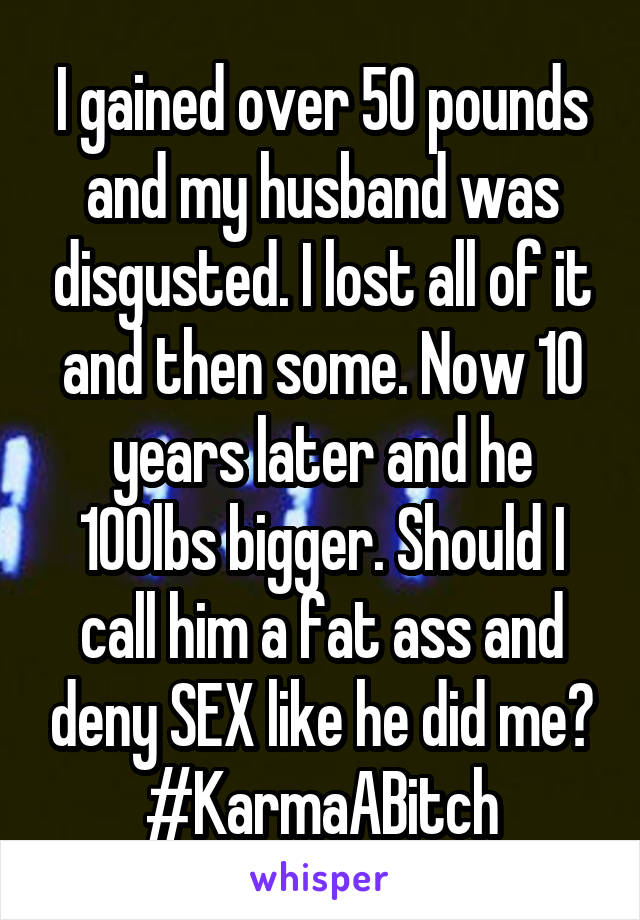 I gained over 50 pounds and my husband was disgusted. I lost all of it and then some. Now 10 years later and he 10Olbs bigger. Should I call him a fat ass and deny SEX like he did me? #KarmaABitch