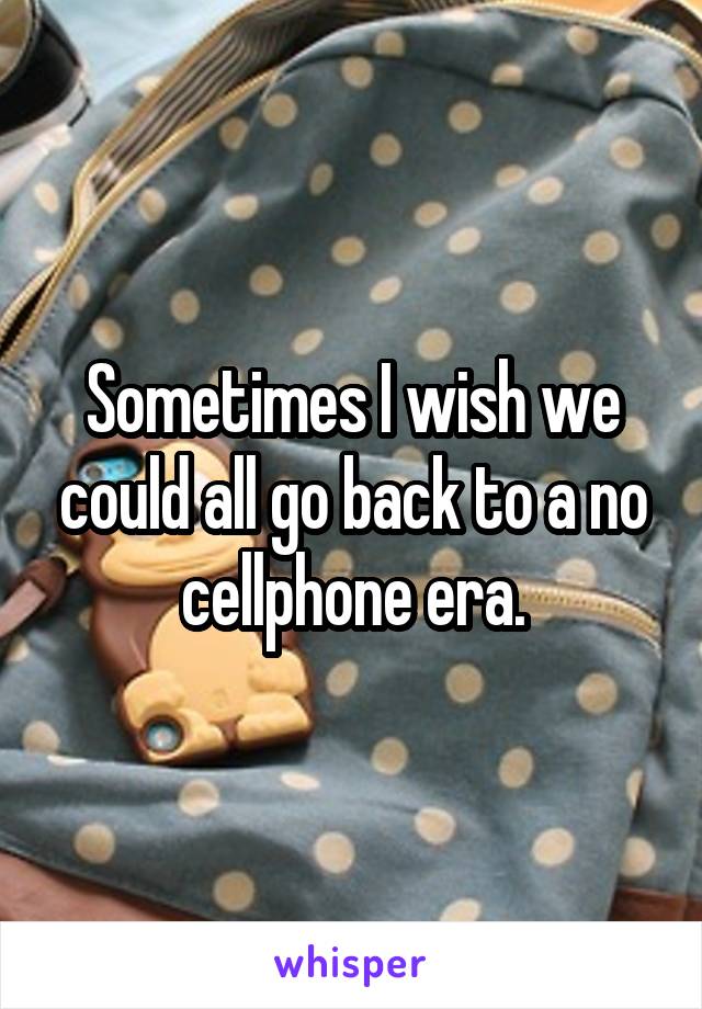 Sometimes I wish we could all go back to a no cellphone era.