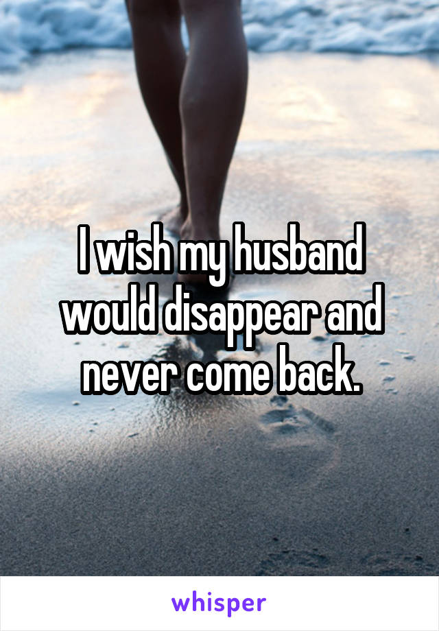 I wish my husband would disappear and never come back.