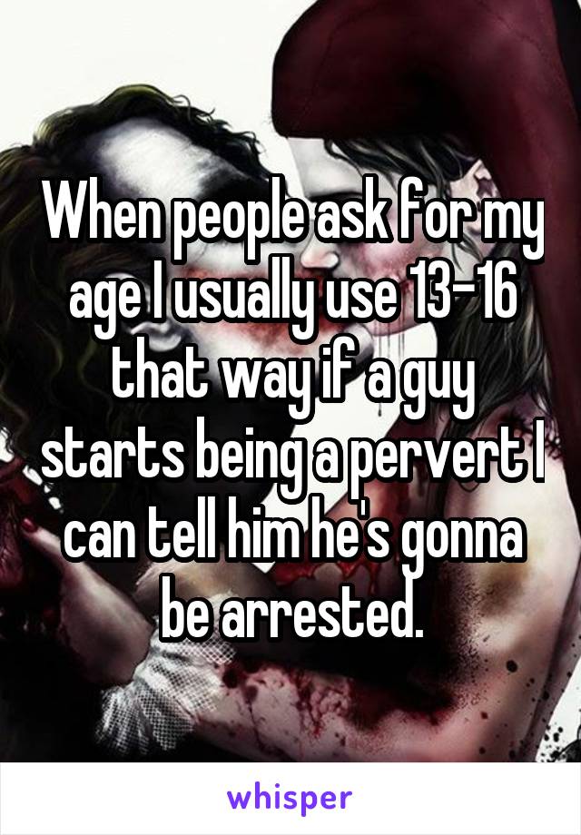 When people ask for my age I usually use 13-16 that way if a guy starts being a pervert I can tell him he's gonna be arrested.