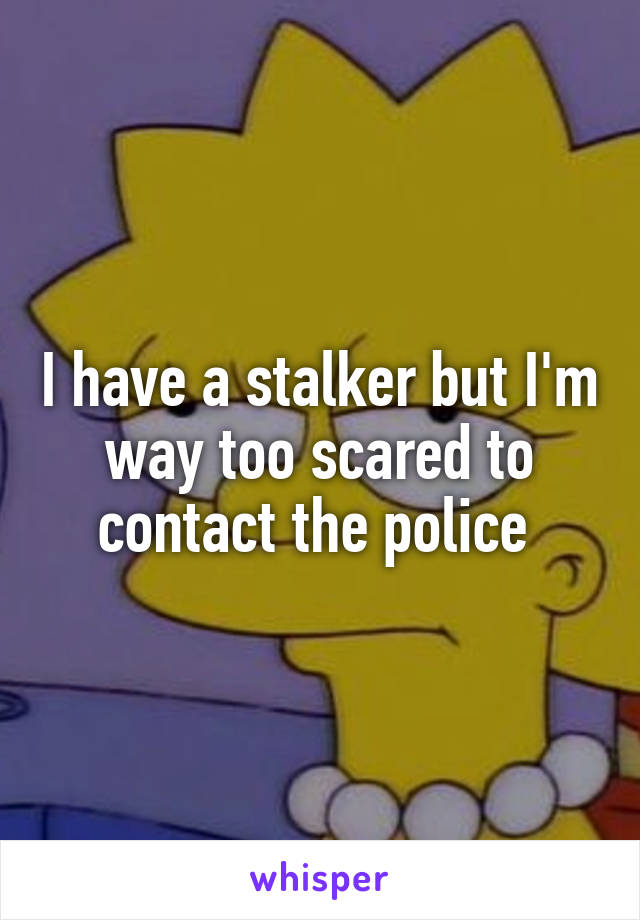 I have a stalker but I'm way too scared to contact the police 