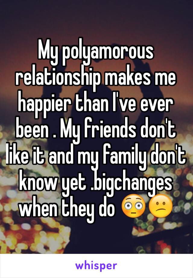 My polyamorous relationship makes me happier than I've ever been . My friends don't like it and my family don't know yet .bigchanges when they do 😳😕