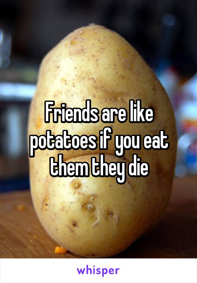 Friends are like potatoes if you eat them they die