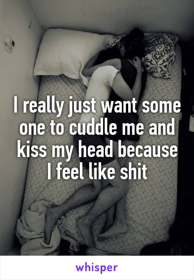 I really just want some one to cuddle me and kiss my head because I feel like shit