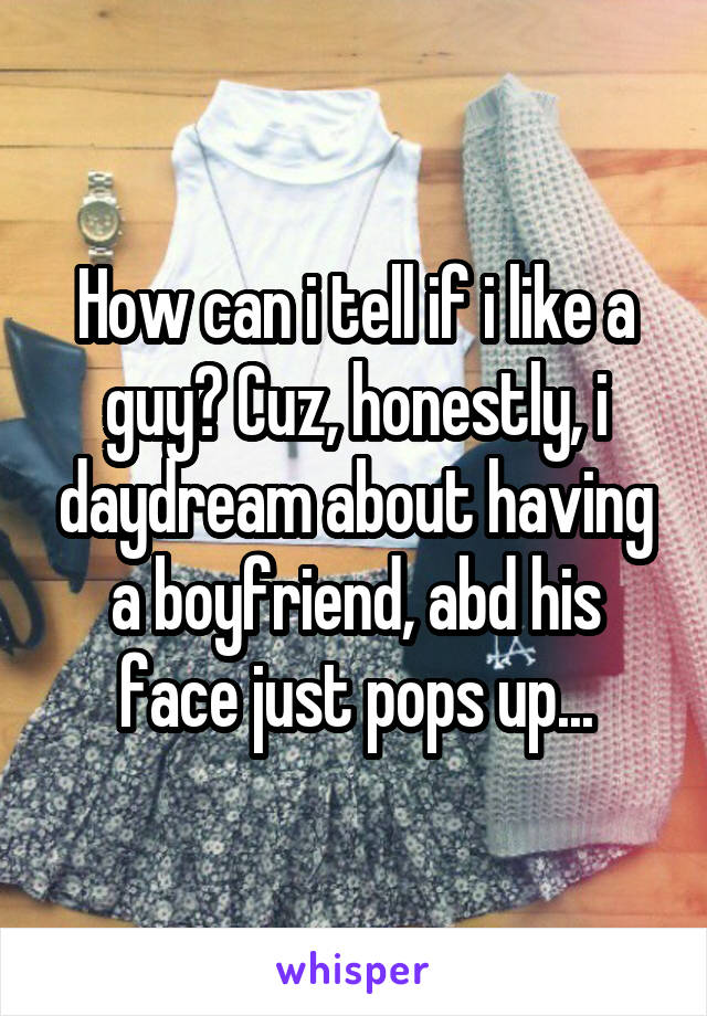 How can i tell if i like a guy? Cuz, honestly, i daydream about having a boyfriend, abd his face just pops up...