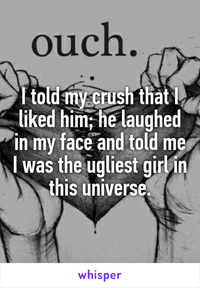 I told my crush that I liked him; he laughed in my face and told me I was the ugliest girl in this universe.