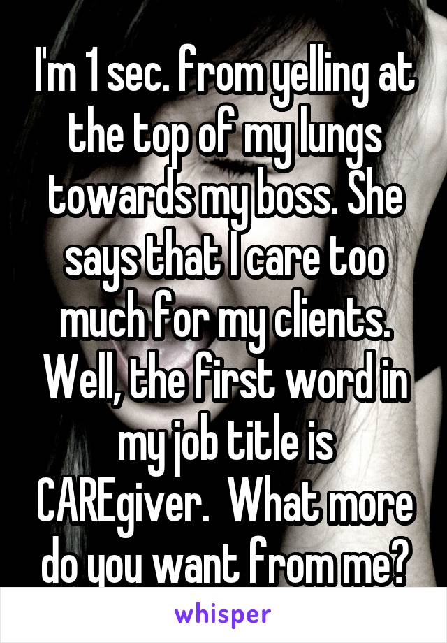 I'm 1 sec. from yelling at the top of my lungs towards my boss. She says that I care too much for my clients. Well, the first word in my job title is CAREgiver.  What more do you want from me?