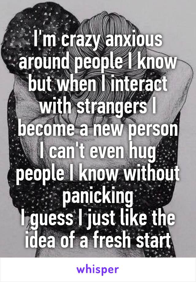 I'm crazy anxious around people I know but when I interact with strangers I become a new person
I can't even hug people I know without panicking
I guess I just like the idea of a fresh start