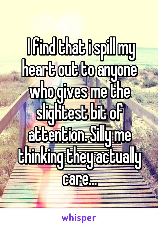  I find that i spill my heart out to anyone who gives me the slightest bit of attention. Silly me thinking they actually care...