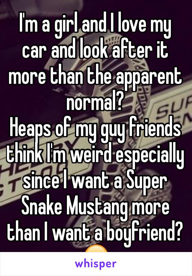 I'm a girl and I love my car and look after it more than the apparent normal?
Heaps of my guy friends think I'm weird especially since I want a Super Snake Mustang more than I want a boyfriend? 😕