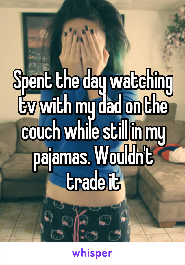 Spent the day watching tv with my dad on the couch while still in my pajamas. Wouldn't trade it