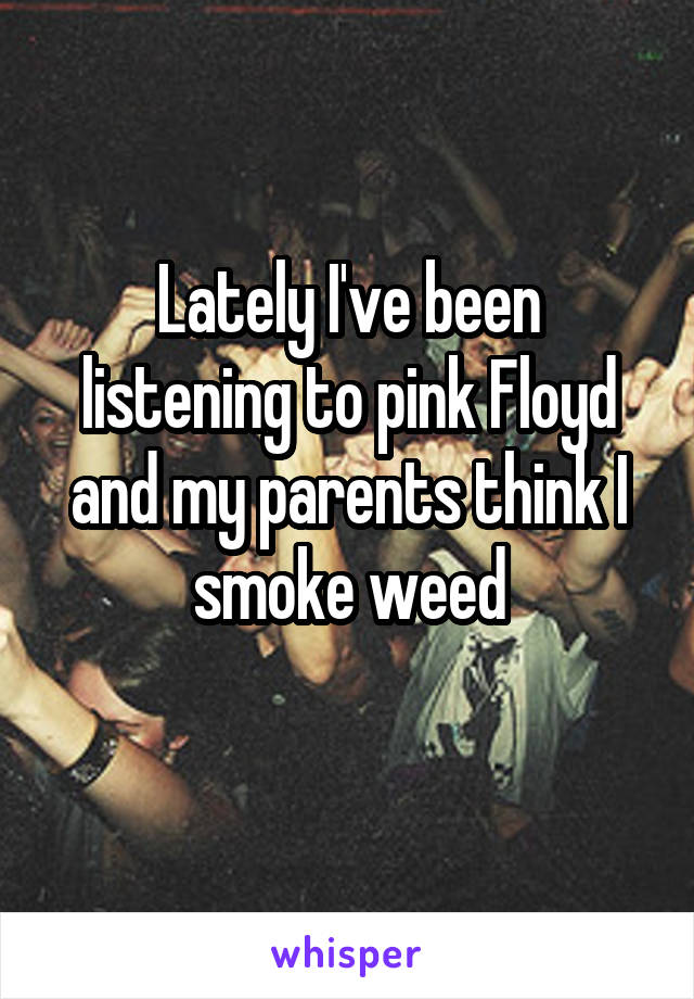 Lately I've been listening to pink Floyd and my parents think I smoke weed
