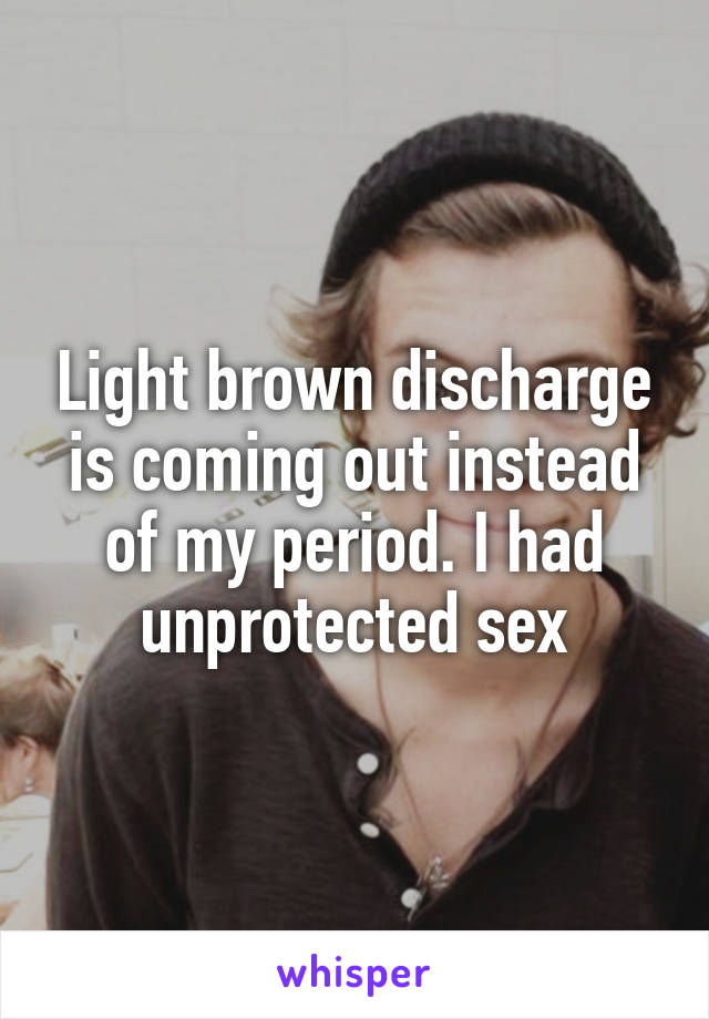 Light brown discharge is coming out instead of my period. I had unprotected sex