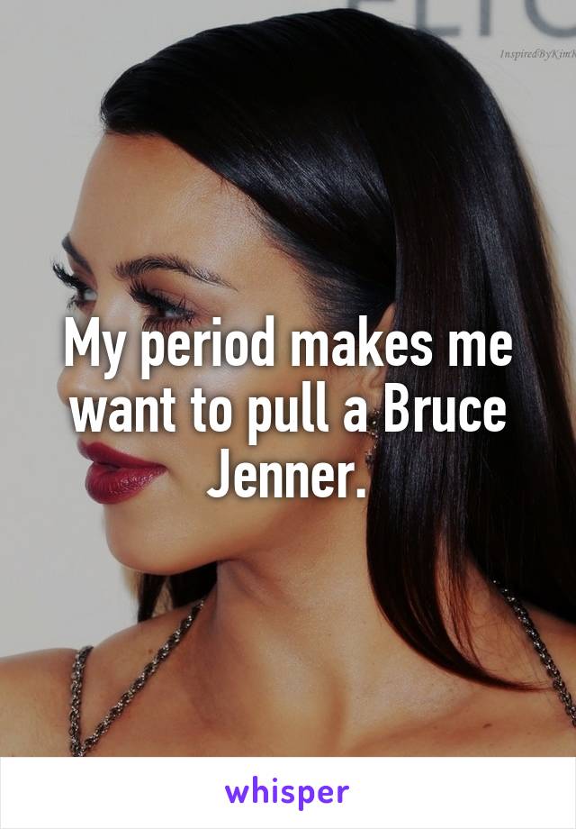 My period makes me want to pull a Bruce Jenner.