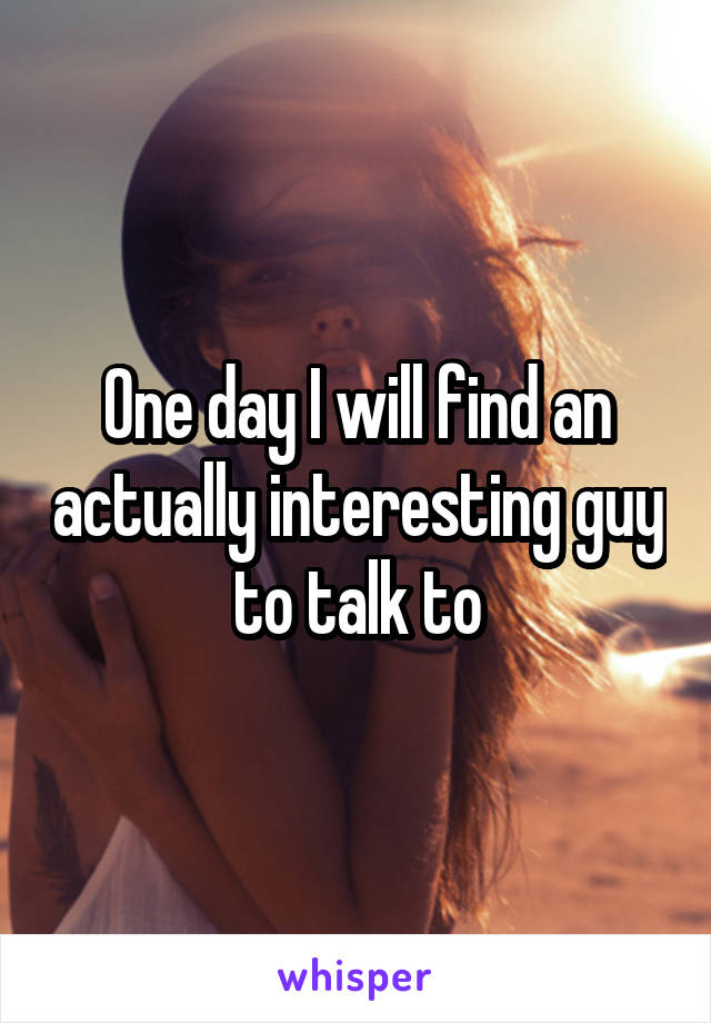 One day I will find an actually interesting guy to talk to