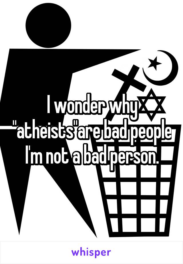 I wonder why "atheists"are bad people I'm not a bad person.