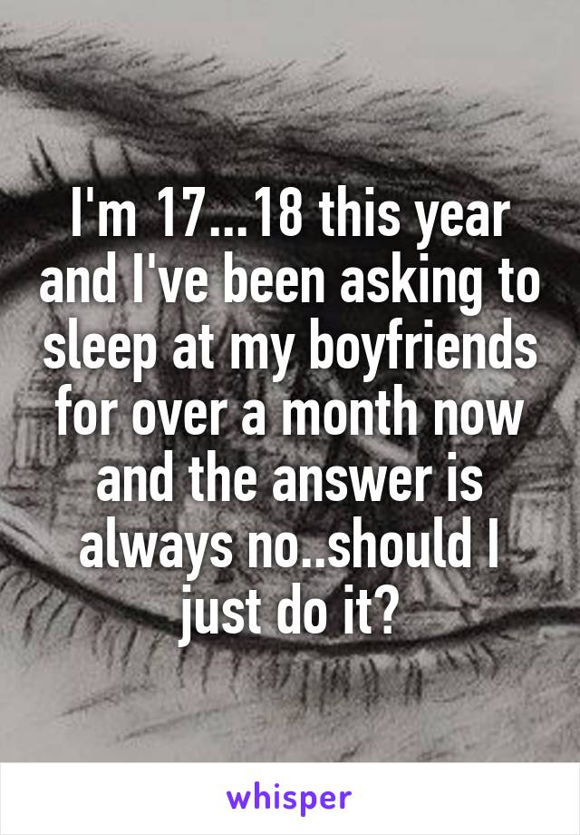 I'm 17...18 this year and I've been asking to sleep at my boyfriends for over a month now and the answer is always no..should I just do it?