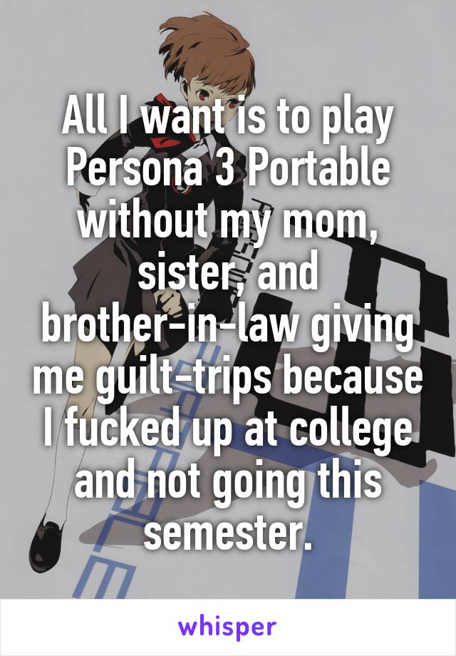 All I want is to play Persona 3 Portable without my mom, sister, and brother-in-law giving me guilt-trips because I fucked up at college and not going this semester.