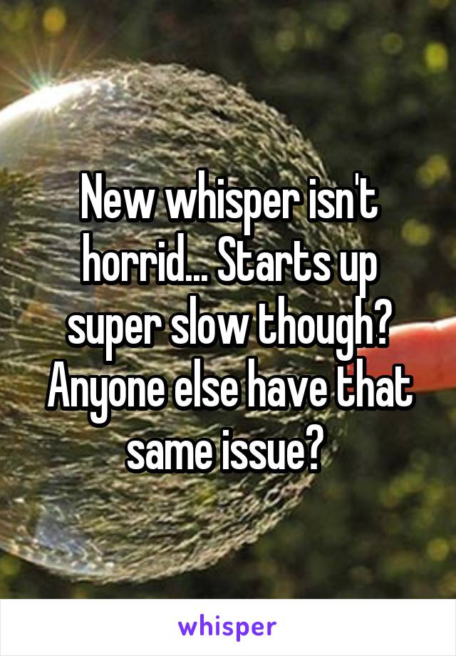 New whisper isn't horrid... Starts up super slow though? Anyone else have that same issue? 