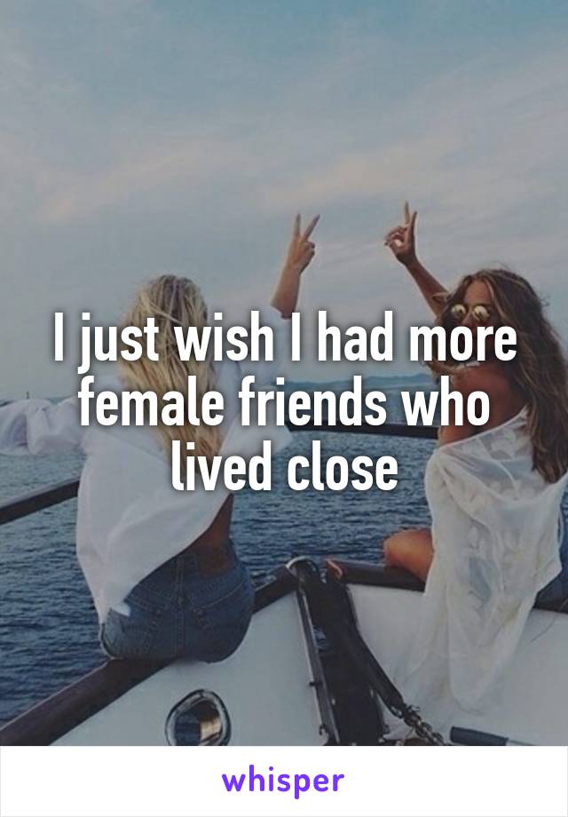 I just wish I had more female friends who lived close