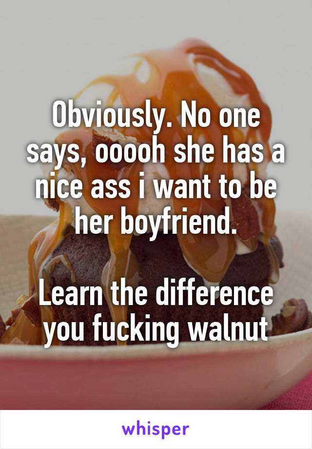 Obviously. No one says, ooooh she has a nice ass i want to be her boyfriend.

Learn the difference you fucking walnut