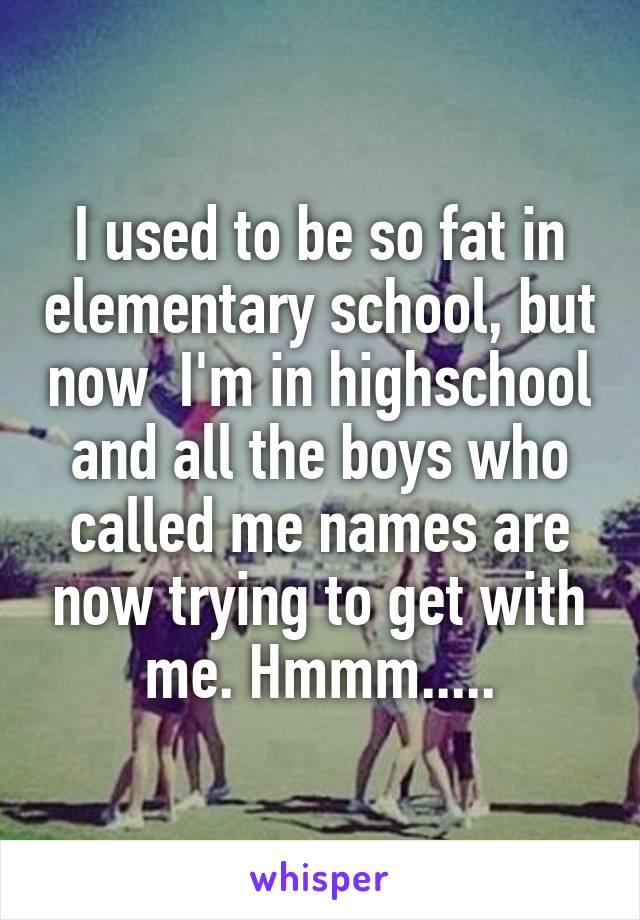 I used to be so fat in elementary school, but now  I'm in highschool and all the boys who called me names are now trying to get with me. Hmmm.....