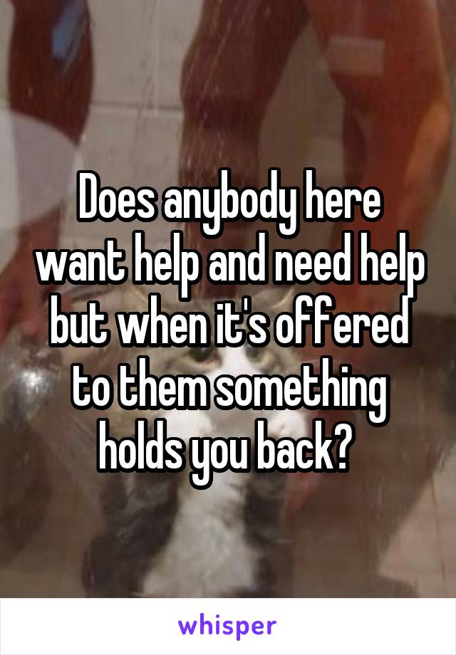 Does anybody here want help and need help but when it's offered to them something holds you back? 