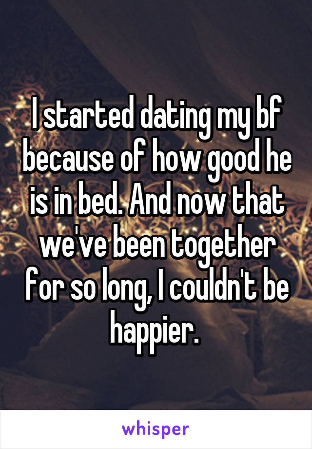 I started dating my bf because of how good he is in bed. And now that we've been together for so long, I couldn't be happier. 