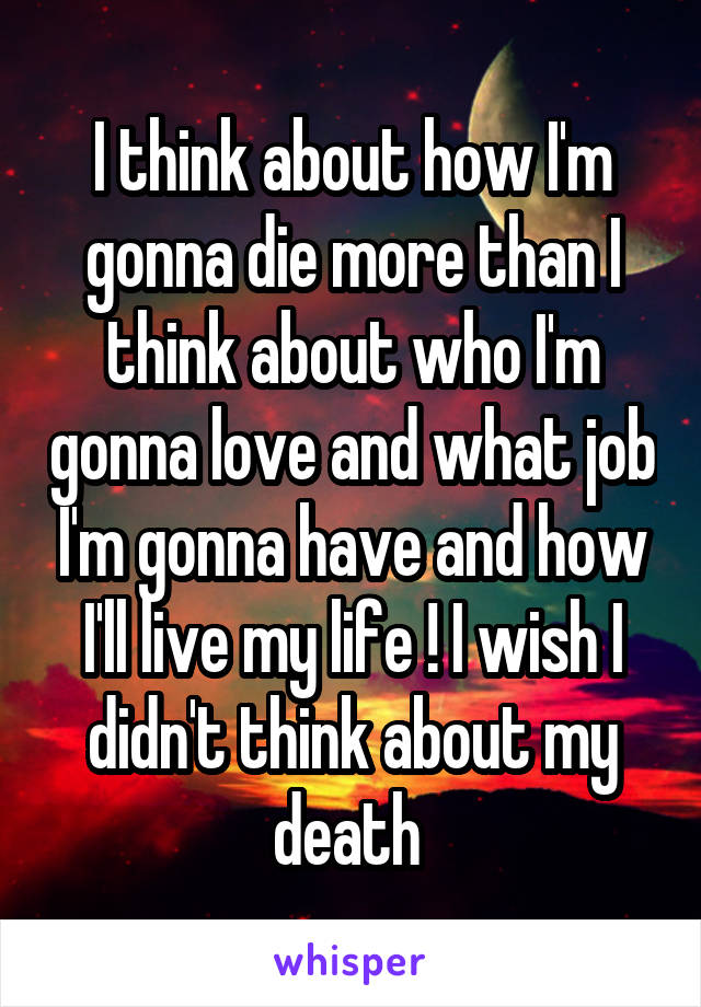 I think about how I'm gonna die more than I think about who I'm gonna love and what job I'm gonna have and how I'll live my life ! I wish I didn't think about my death 