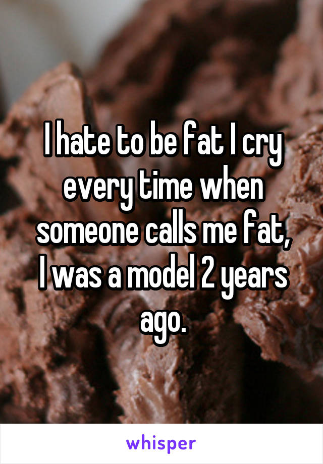 I hate to be fat I cry every time when someone calls me fat,
I was a model 2 years ago.