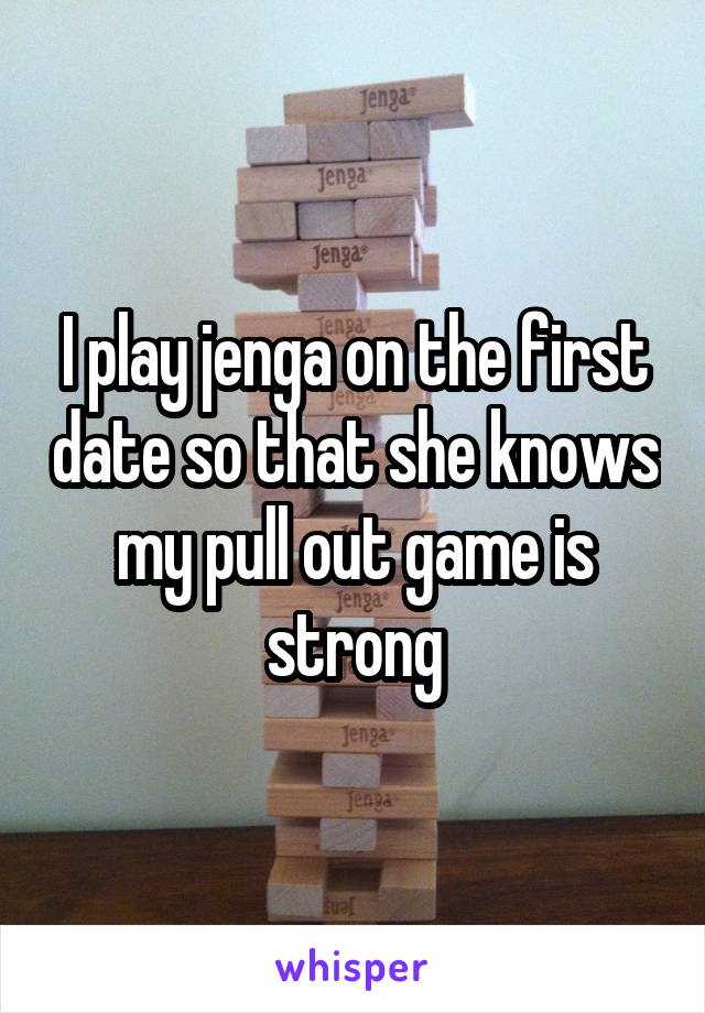 I play jenga on the first date so that she knows my pull out game is strong