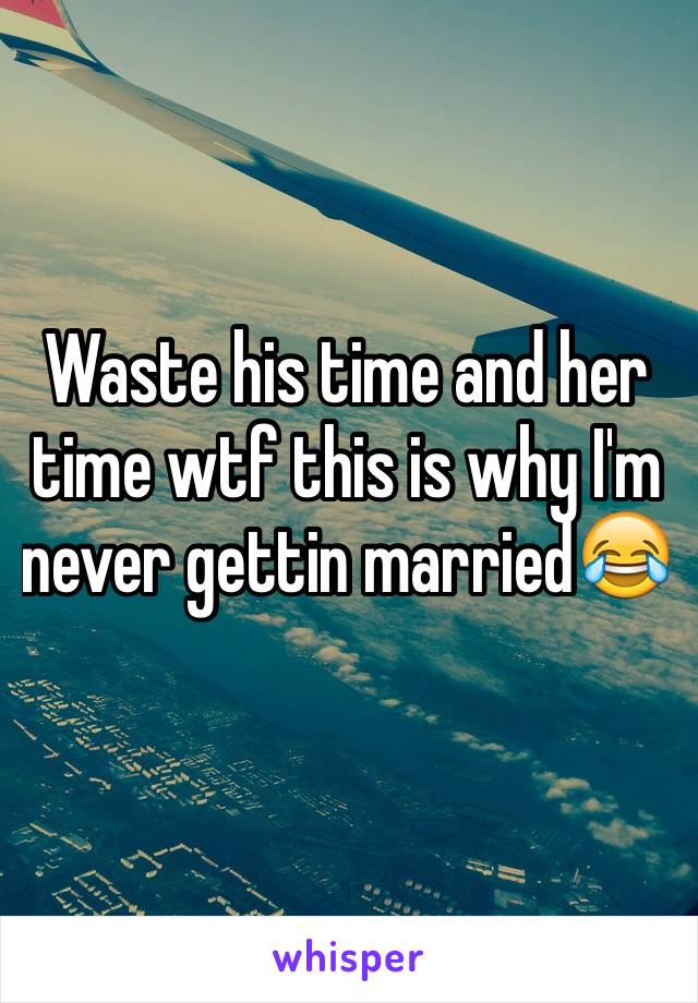 Waste his time and her time wtf this is why I'm never gettin married😂