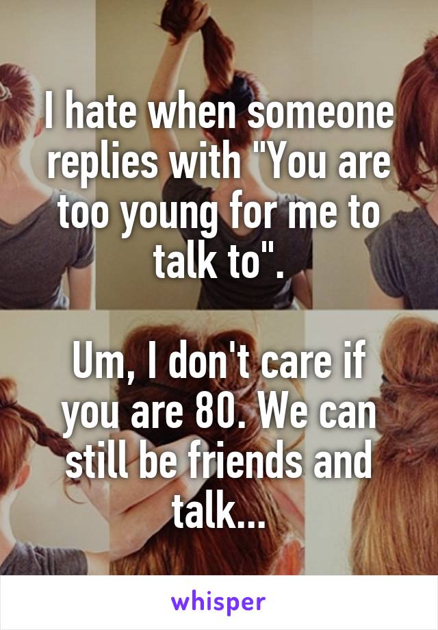 I hate when someone replies with "You are too young for me to talk to".

Um, I don't care if you are 80. We can still be friends and talk...