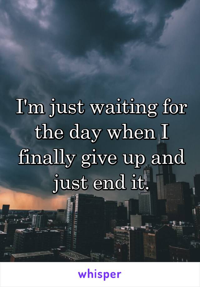 I'm just waiting for the day when I finally give up and just end it.