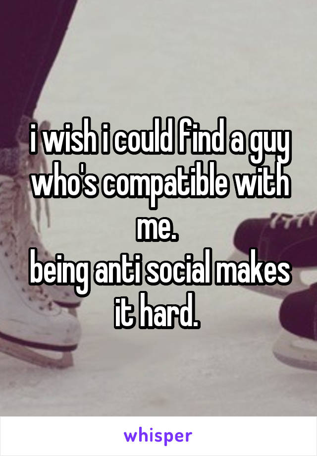 i wish i could find a guy who's compatible with me. 
being anti social makes it hard. 