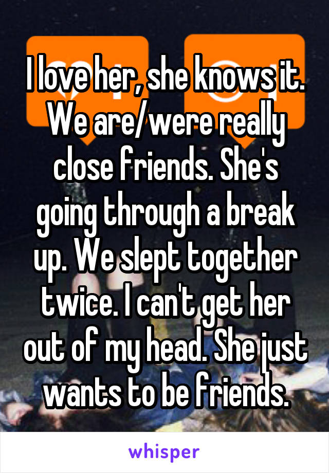 I love her, she knows it. We are/were really close friends. She's going through a break up. We slept together twice. I can't get her out of my head. She just wants to be friends.