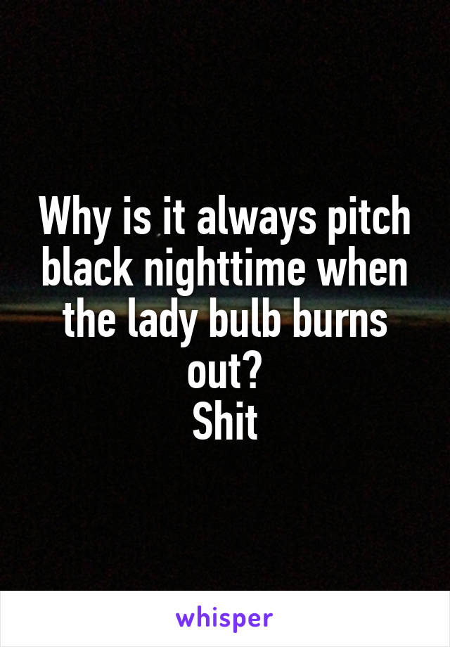 Why is it always pitch black nighttime when the lady bulb burns out?
Shit