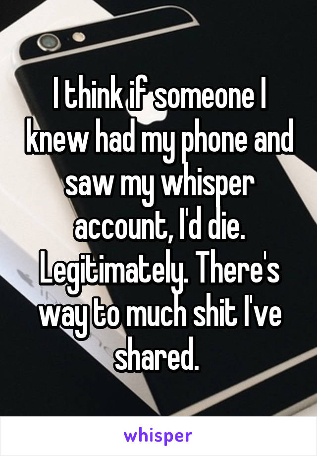 I think if someone I knew had my phone and saw my whisper account, I'd die. Legitimately. There's way to much shit I've shared. 