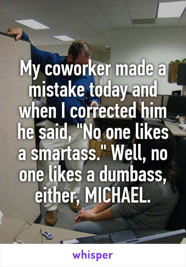 My coworker made a mistake today and when I corrected him he said, "No one likes a smartass." Well, no one likes a dumbass, either, MICHAEL.